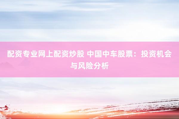 配资专业网上配资炒股 中国中车股票：投资机会与风险分析