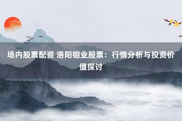 场内股票配资 洛阳钼业股票：行情分析与投资价值探讨
