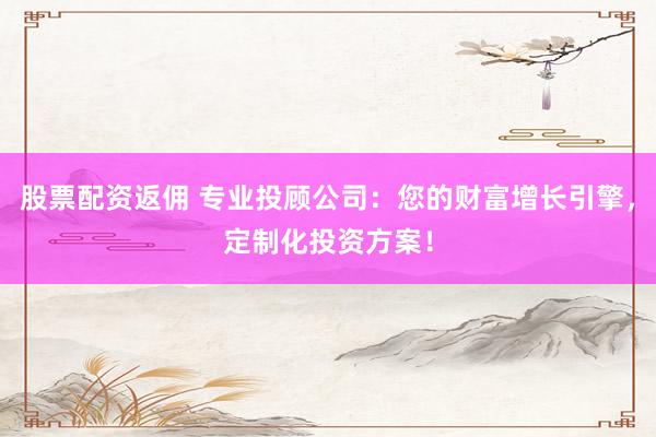 股票配资返佣 专业投顾公司:您的财富增长引擎,定制化投资方案!