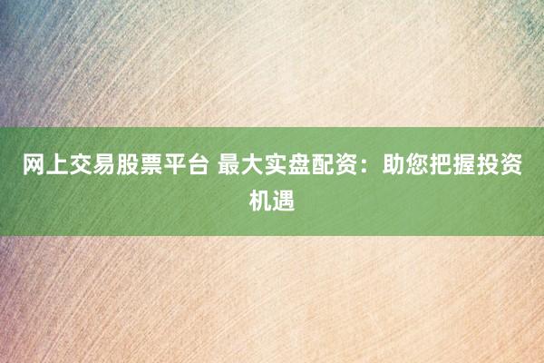 网上交易股票平台 最大实盘配资:助您把握投资机遇