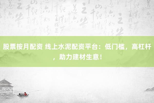 股票按月配资 线上水泥配资平台:低门槛,高杠杆,助力建材生意!