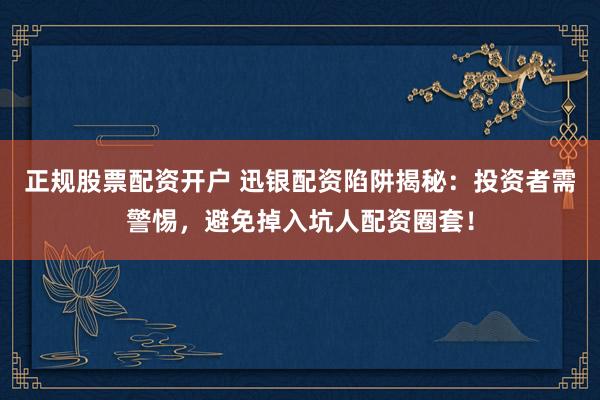正规股票配资开户 迅银配资陷阱揭秘：投资者需警惕，避免掉入坑人配资圈套！