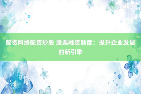 配资网络配资炒股 股票融资额度:提升企业发展的新引擎