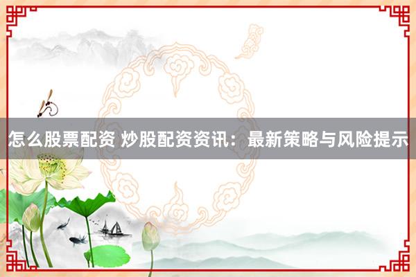怎么股票配资 炒股配资资讯：最新策略与风险提示