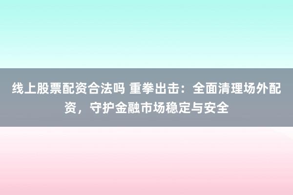 线上股票配资合法吗 重拳出击：全面清理场外配资，守护金融市场稳定与安全
