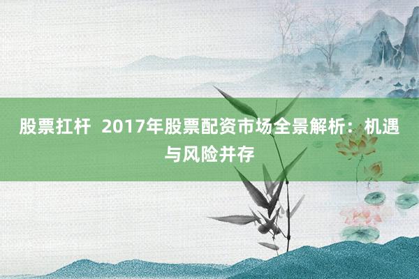 股票扛杆 2017年股票配资市场全景解析:机遇与风险并存