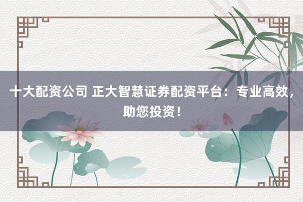 十大配资公司 正大智慧证券配资平台：专业高效，助您投资！