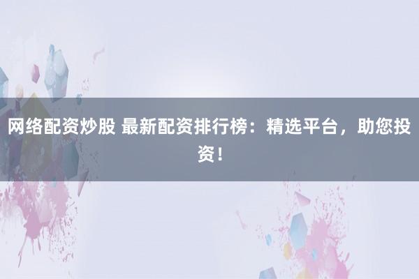 网络配资炒股 最新配资排行榜：精选平台，助您投资！