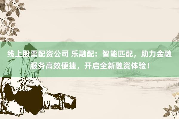 线上股票配资公司 乐融配：智能匹配，助力金融服务高效便捷，开启全新融资体验！