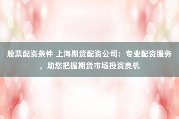 股票配资条件 上海期货配资公司:专业配资服务,助您把握期货市场投资良机