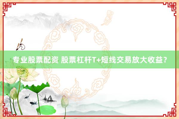 专业股票配资 股票杠杆T+短线交易放大收益?