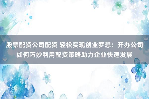 股票配资公司配资 轻松实现创业梦想:开办公司如何巧妙利用配资策略助力企业快速发展