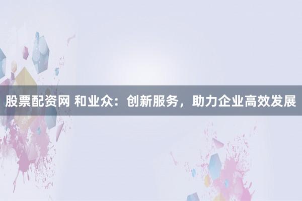 股票配资网 和业众:创新服务,助力企业高效发展