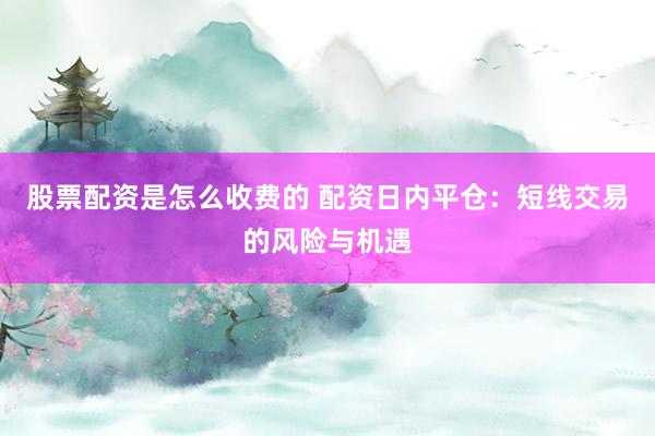 股票配资是怎么收费的 配资日内平仓：短线交易的风险与机遇