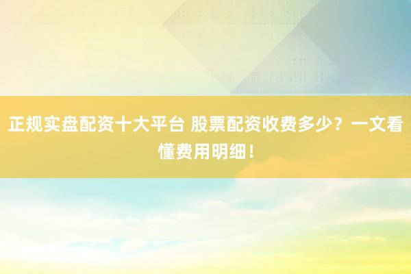 正规实盘配资十大平台 股票配资收费多少？一文看懂费用明细！