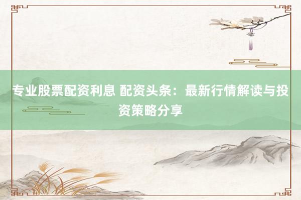 专业股票配资利息 配资头条：最新行情解读与投资策略分享