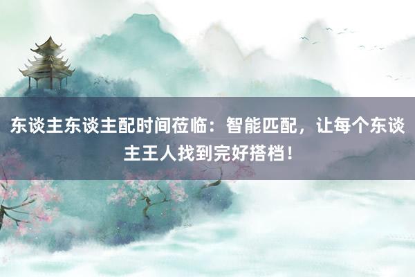 东谈主东谈主配时间莅临:智能匹配,让每个东谈主王人找到完好搭档!