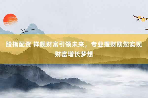 股指配资 祥舰财富引领未来，专业理财助您实现财富增长梦想