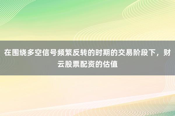 在围绕多空信号频繁反转的时期的交易阶段下，财云股票配资的估值
