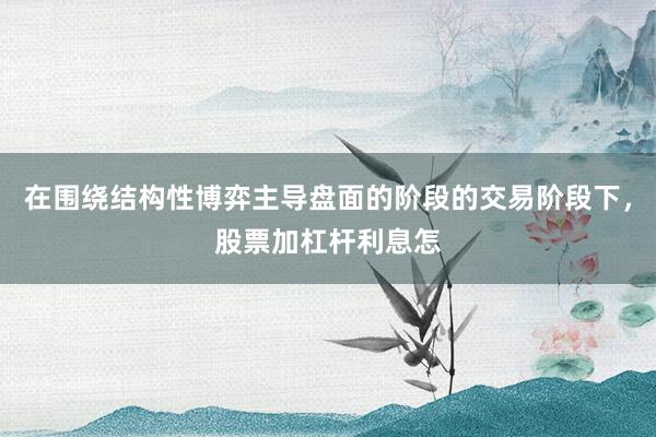 在围绕结构性博弈主导盘面的阶段的交易阶段下，股票加杠杆利息怎