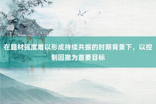 在题材强度难以形成持续共振的时期背景下，以控制回撤为首要目标