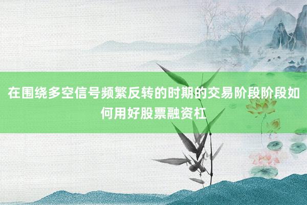 在围绕多空信号频繁反转的时期的交易阶段阶段如何用好股票融资杠