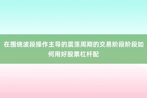 在围绕波段操作主导的震荡周期的交易阶段阶段如何用好股票杠杆配