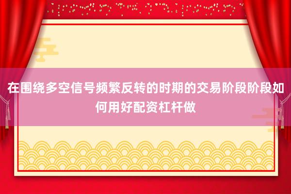 在围绕多空信号频繁反转的时期的交易阶段阶段如何用好配资杠杆做