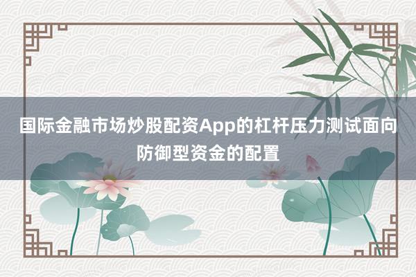 国际金融市场炒股配资App的杠杆压力测试面向防御型资金的配置
