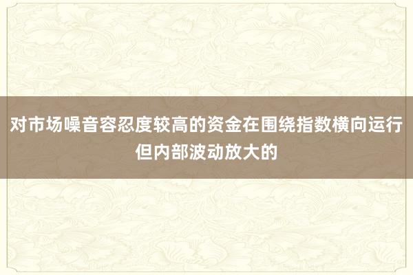 对市场噪音容忍度较高的资金在围绕指数横向运行但内部波动放大的