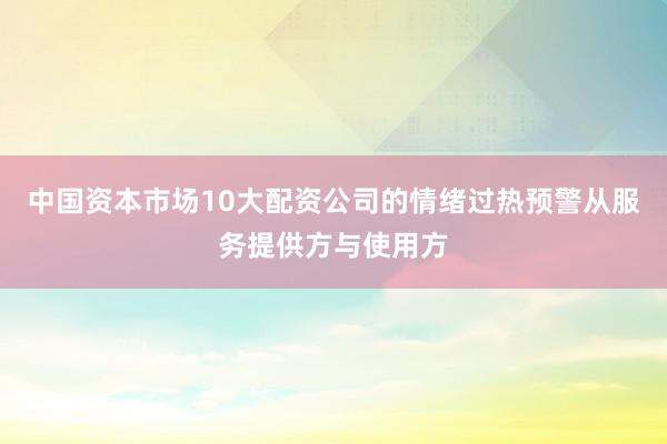 中国资本市场10大配资公司的情绪过热预警从服务提供方与使用方