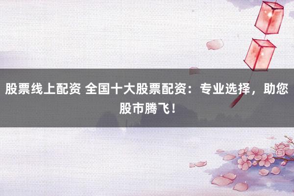 股票线上配资 全国十大股票配资：专业选择，助您股市腾飞！