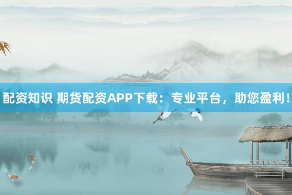 配资知识 期货配资APP下载：专业平台，助您盈利！