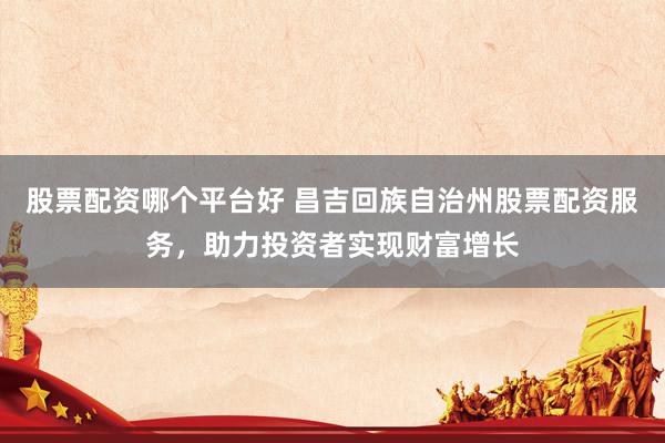 股票配资哪个平台好 昌吉回族自治州股票配资服务，助力投资者实现财富增长
