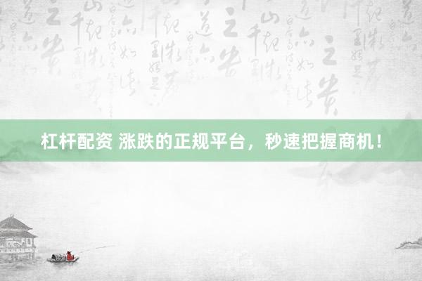 杠杆配资 涨跌的正规平台，秒速把握商机！