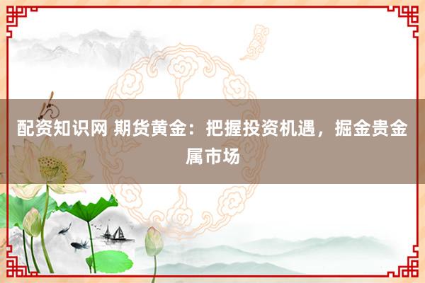 配资知识网 期货黄金：把握投资机遇，掘金贵金属市场