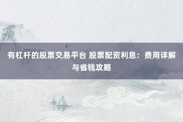有杠杆的股票交易平台 股票配资利息：费用详解与省钱攻略