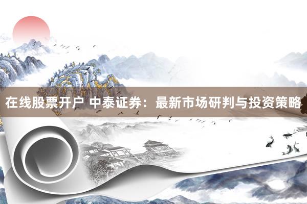 在线股票开户 中泰证券：最新市场研判与投资策略