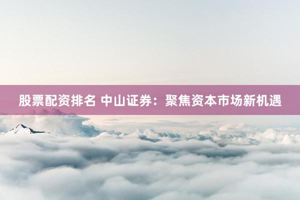 股票配资排名 中山证券：聚焦资本市场新机遇