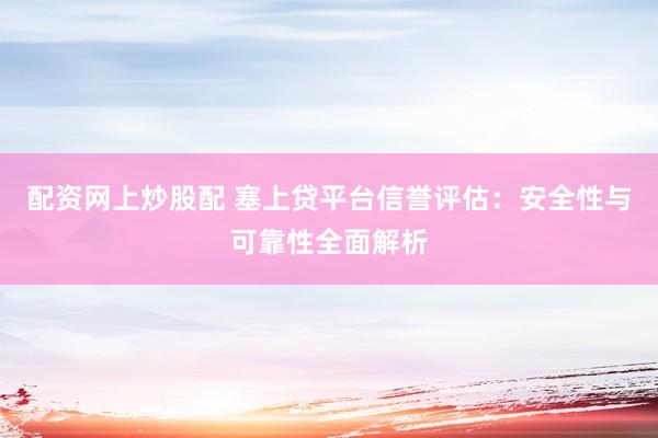 配资网上炒股配 塞上贷平台信誉评估：安全性与可靠性全面解析