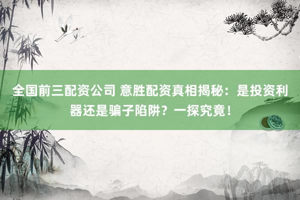 全国前三配资公司 意胜配资真相揭秘：是投资利器还是骗子陷阱？一探究竟！