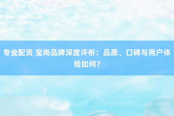 专业配资 宝尚品牌深度评析：品质、口碑与用户体验如何？