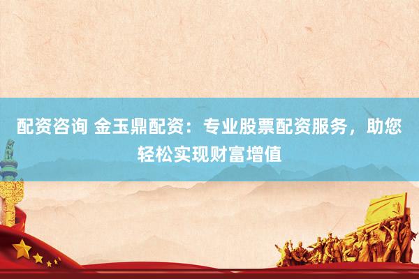 配资咨询 金玉鼎配资:专业股票配资服务,助您轻松实现财富增值