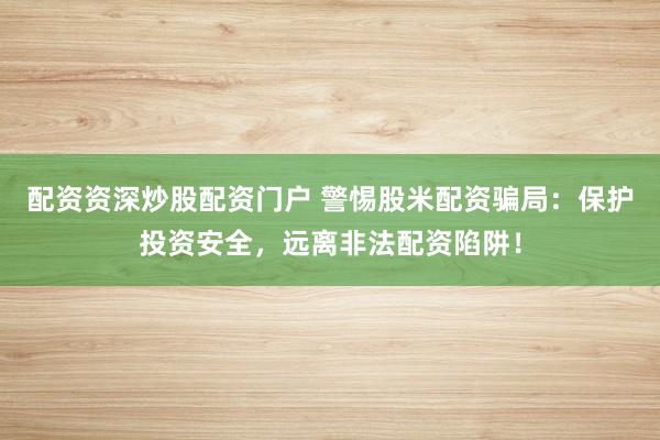 配资资深炒股配资门户 警惕股米配资骗局:保护投资安全,远离非法配资陷阱!