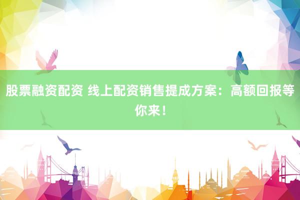 股票融资配资 线上配资销售提成方案:高额回报等你来!