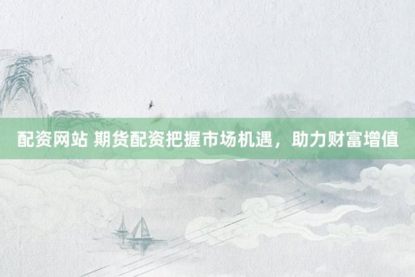 配资网站 期货配资把握市场机遇，助力财富增值