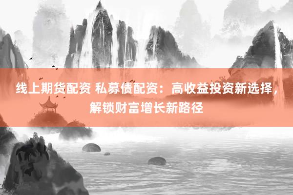 线上期货配资 私募债配资:高收益投资新选择,解锁财富增长新路径
