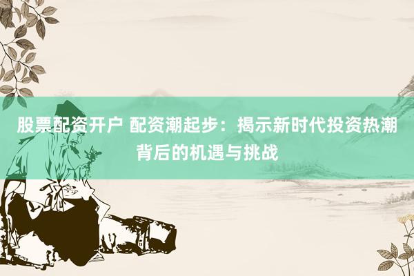 股票配资开户 配资潮起步：揭示新时代投资热潮背后的机遇与挑战