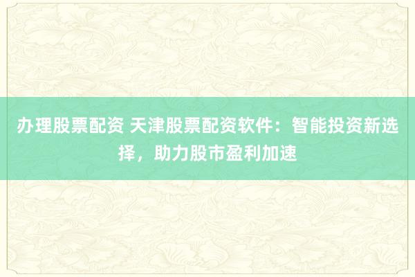 办理股票配资 天津股票配资软件：智能投资新选择，助力股市盈利加速