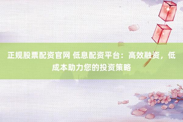 正规股票配资官网 低息配资平台：高效融资，低成本助力您的投资策略
